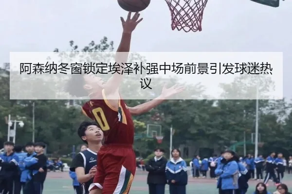 阿森纳冬窗锁定埃泽补强中场前景引发球迷热议